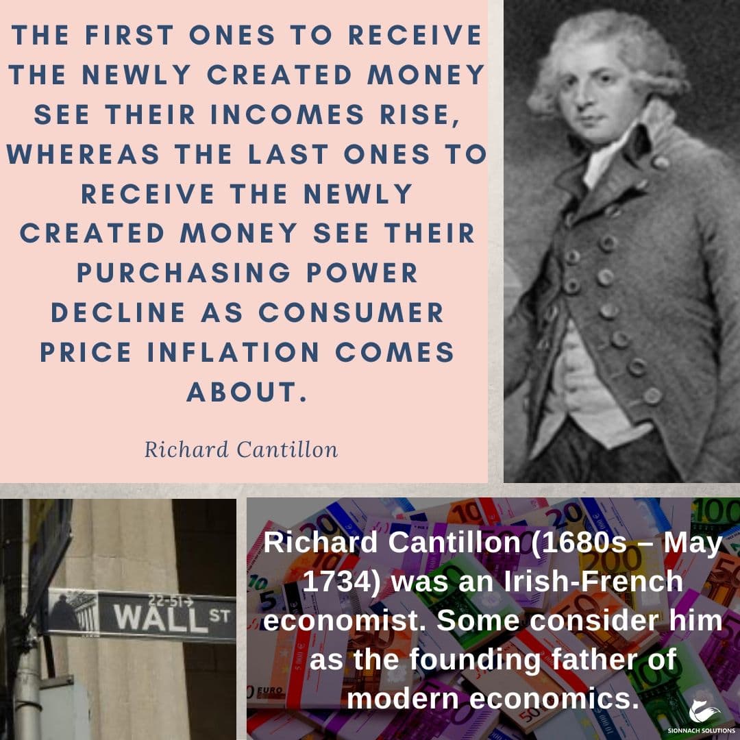 The Cantillon Effect: The first ones to receive the newly created money see their incomes rise, whereas the last ones to receive the newly created money see their purchasing power decline as consumer price inflation comes about. Richard Cantillon (1680s – May 1734) was an Irish-French economist. Some consider him as the founding father of modern economics.